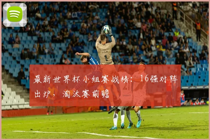 最新世界杯小组赛战绩：16强对阵出炉，淘汰赛前瞻