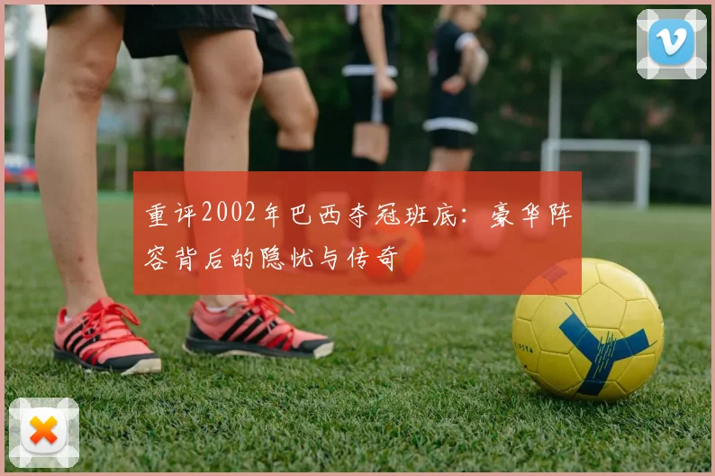重评2002年巴西夺冠班底：豪华阵容背后的隐忧与传奇