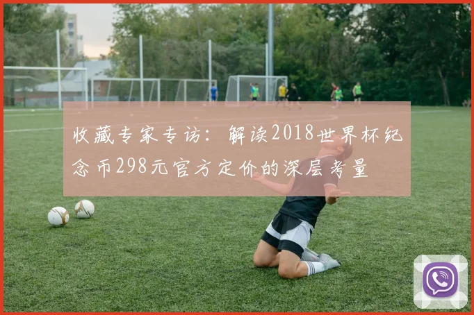 收藏专家专访：解读2018世界杯纪念币298元官方定价的深层考量