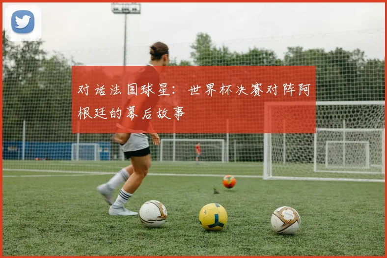 对话法国球星：世界杯决赛对阵阿根廷的幕后故事