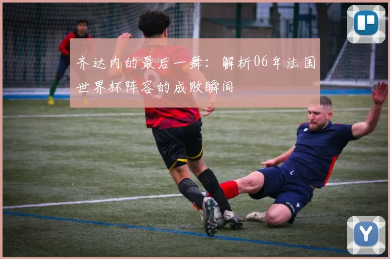 齐达内的最后一舞：解析06年法国世界杯阵容的成败瞬间