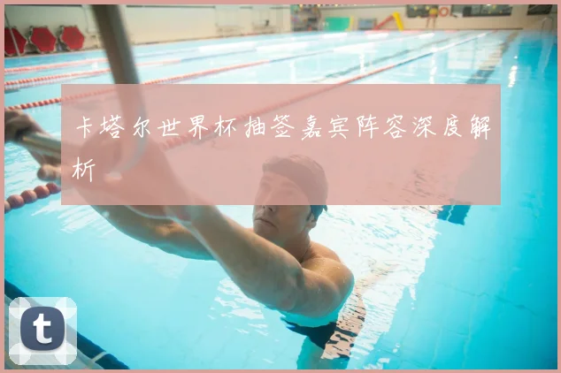 卡塔尔世界杯抽签嘉宾阵容深度解析