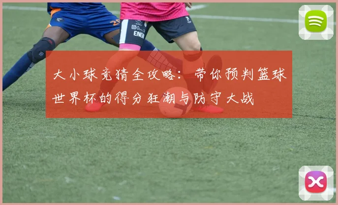 大小球竞猜全攻略:带你预判篮球世界杯的得分狂潮与防守大战