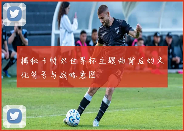 揭秘卡特尔世界杯主题曲背后的文化符号与战略意图