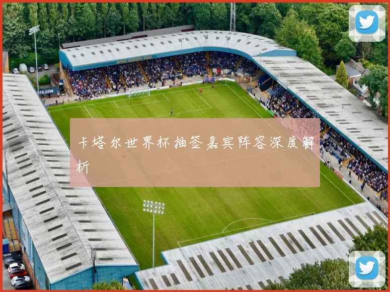 卡塔尔世界杯抽签嘉宾阵容深度解析