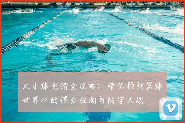 大小球竞猜全攻略:带你预判篮球世界杯的得分狂潮与防守大战