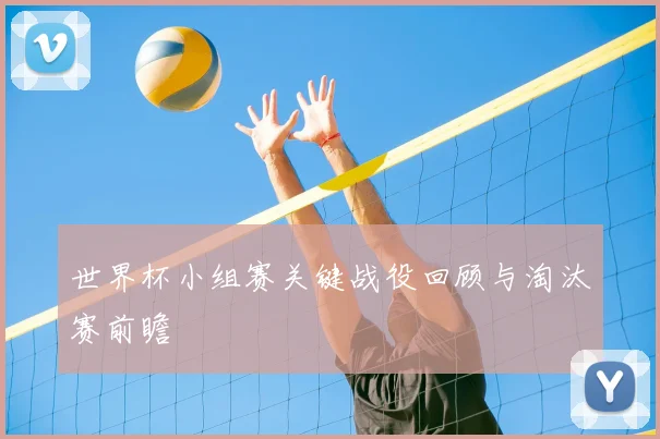 世界杯小组赛关键战役回顾与淘汰赛前瞻