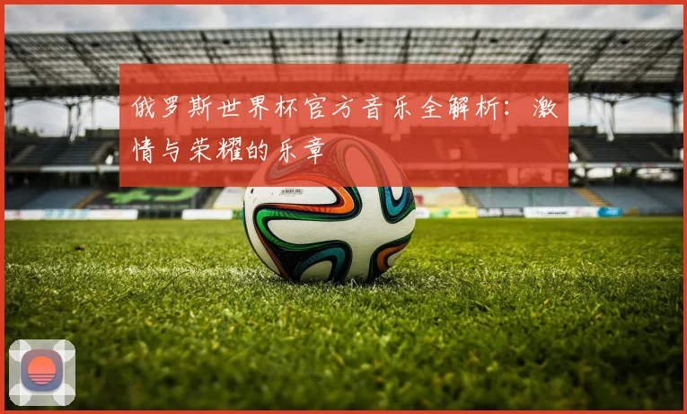 俄罗斯世界杯官方音乐全解析:激情与荣耀的乐章